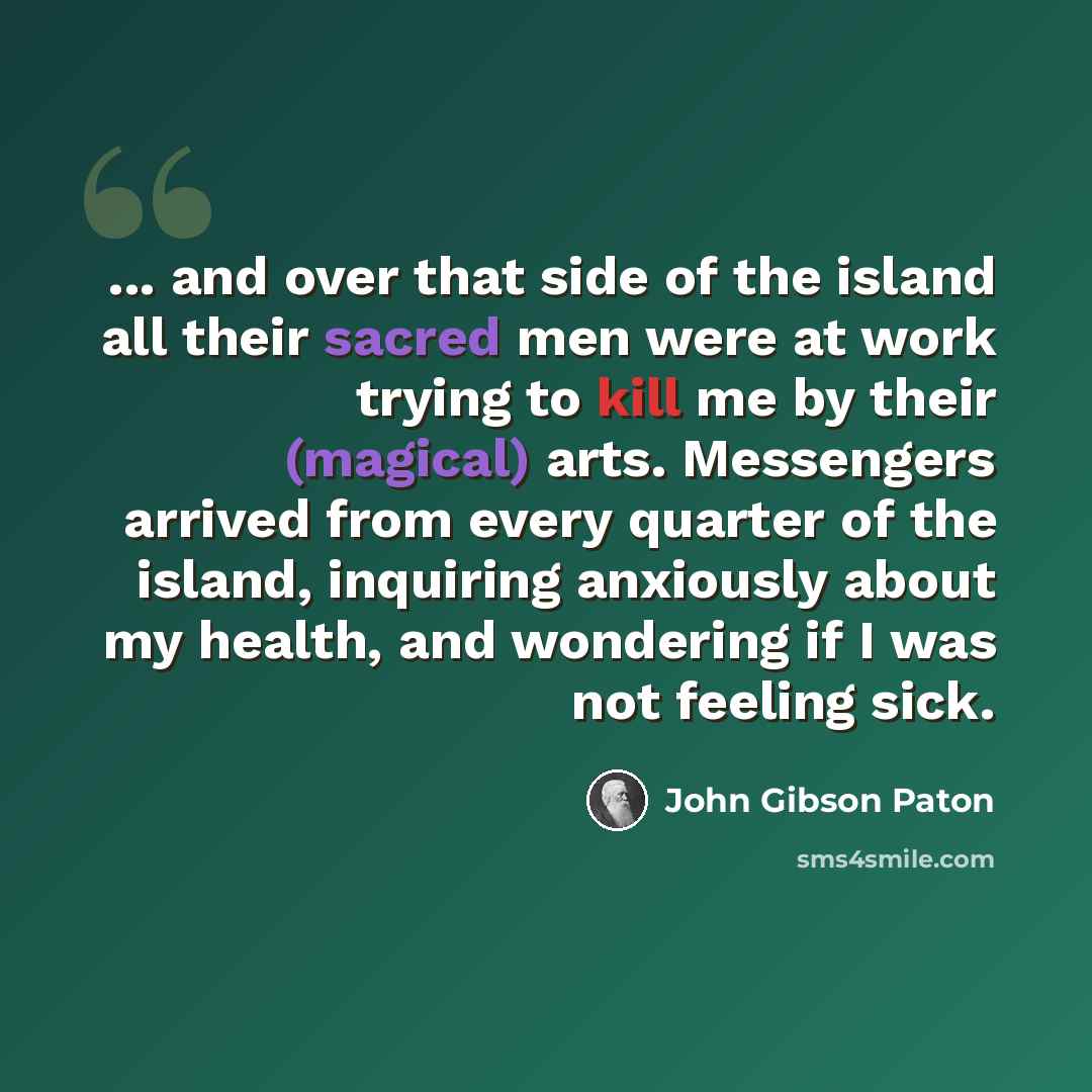 “... and over that side of the island all their sacred men were at work trying to kill me by their (magical) arts. Messengers arrived from every quarter of the island, inquiring anxiously about my health, and wondering if I was not feeling sick.” quote by John Gibson Paton