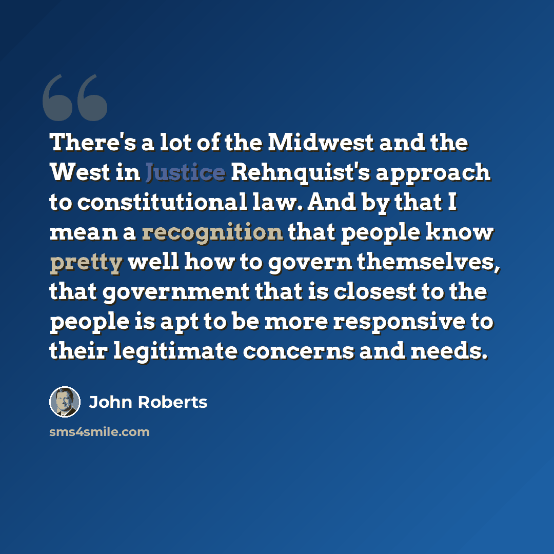 “There's a lot of the Midwest and the West in Justice Rehnquist's approach to constitutional law. And by that I mean a recognition that people know pretty well how to govern themselves, that government that is closest to the people is apt to be more responsive to their legitimate concerns and needs.” quote by John Roberts