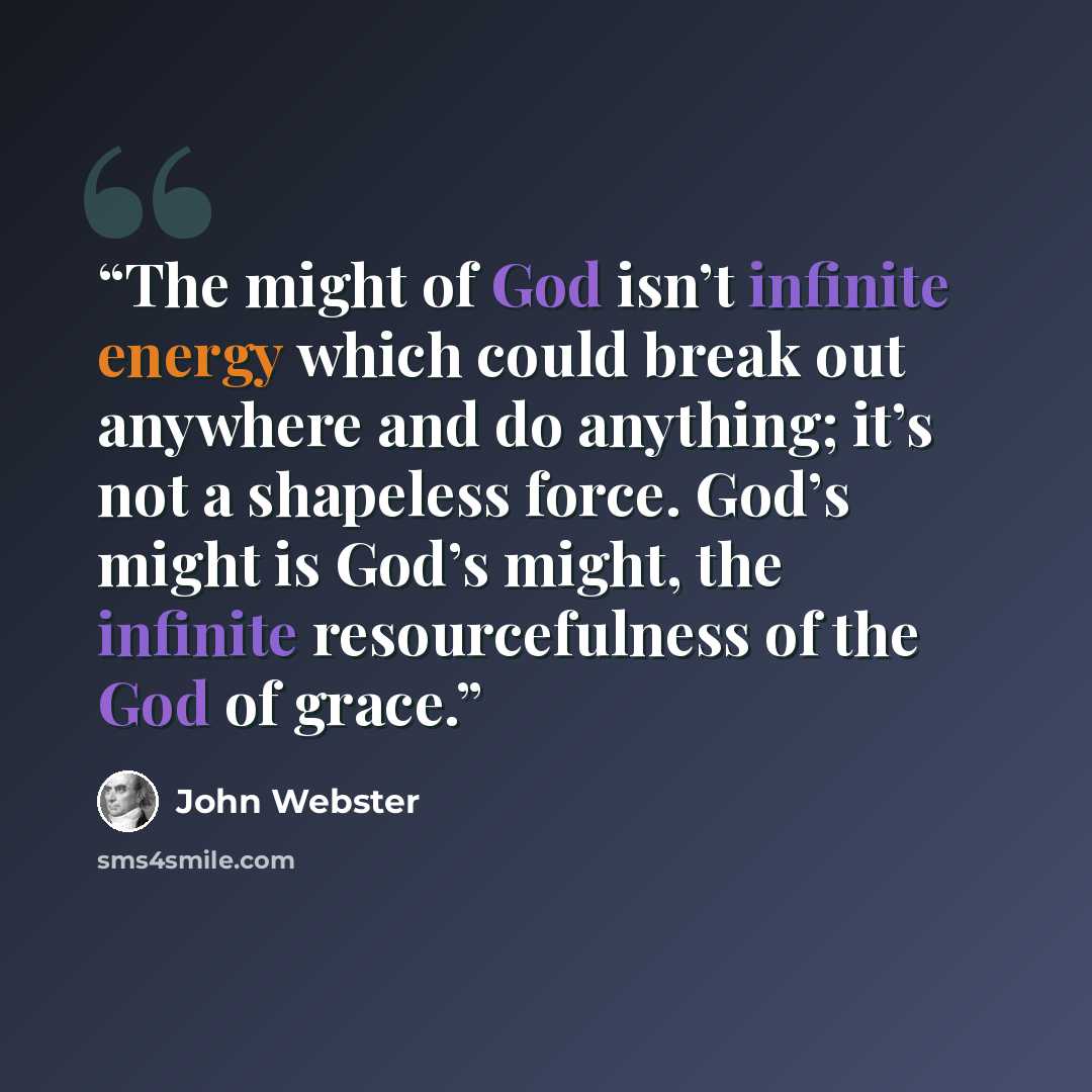 “The might of God isn’t infinite energy which could break out anywhere and do anything; it’s not a shapeless force. God’s might is God’s might, the infinite resourcefulness of the God of grace.” quote by John Webster