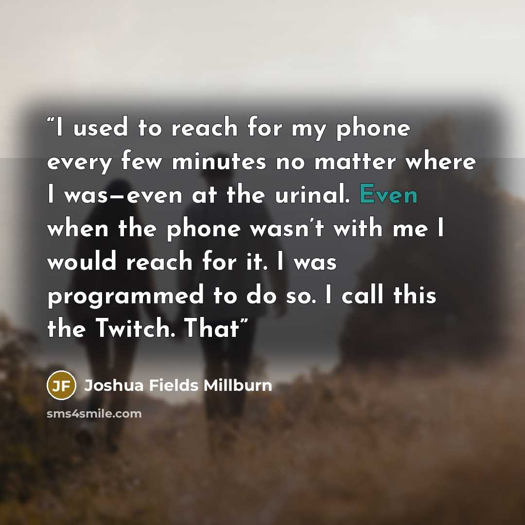 “I used to reach for my phone every few minutes no matter where I was—even at the urinal. Even when the phone wasn’t with me I would reach for it. I was programmed to do so. I call this the Twitch. That” quote by Joshua Fields Millburn