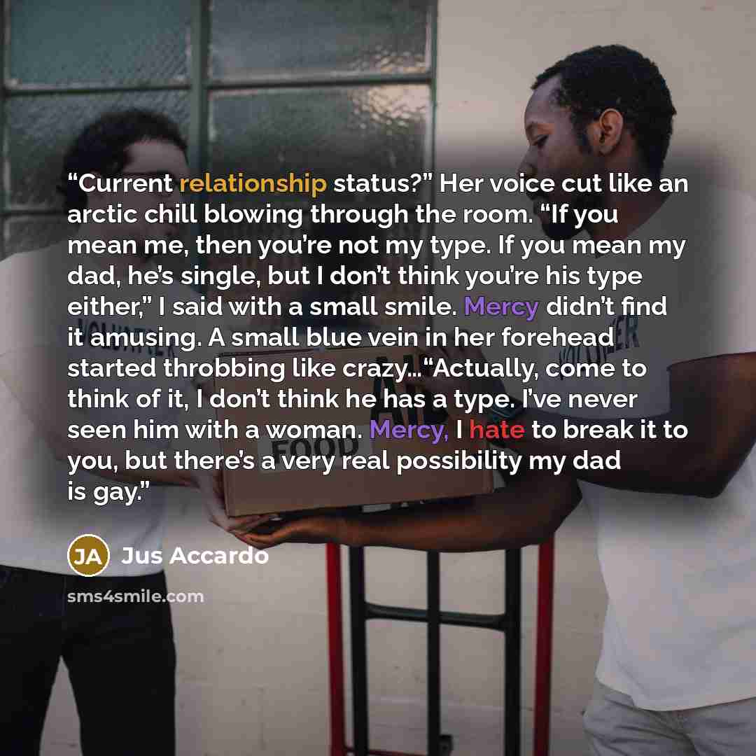 “Current relationship status?” Her voice cut like an arctic chill blowing through the room. “If you mean me, then you’re not my type. If you mean my dad, he’s single, but I don’t think you’re his type either,” I said with a small smile. Mercy didn’t find it amusing. A small blue vein in her…” quote by Jus Accardo