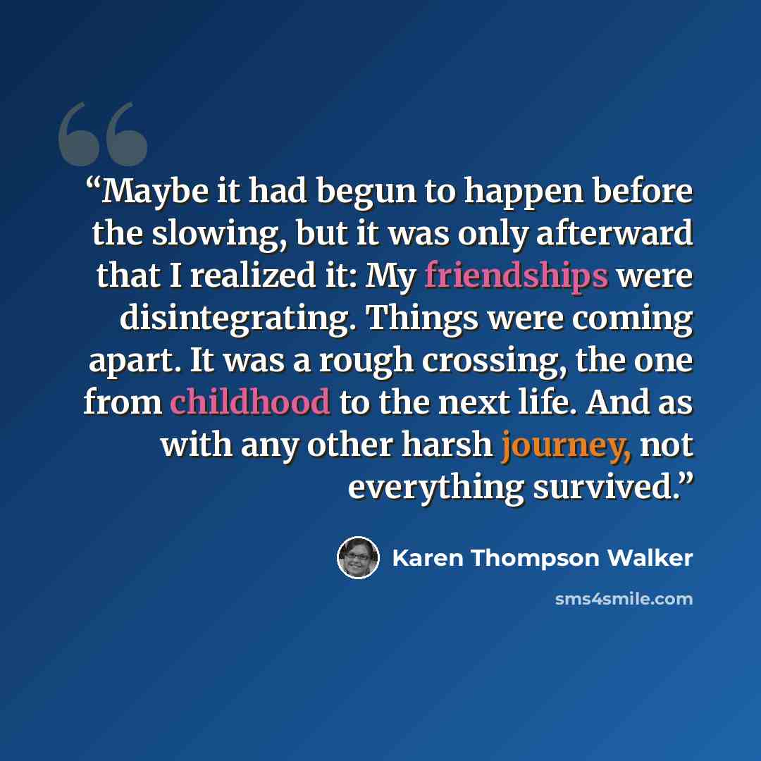 “Maybe it had begun to happen before the slowing, but it was only afterward that I realized it: My friendships were disintegrating. Things were coming apart. It was a rough crossing, the one from childhood to the next life. And as with any other harsh journey, not everything survived.” quote by Karen Thompson Walker