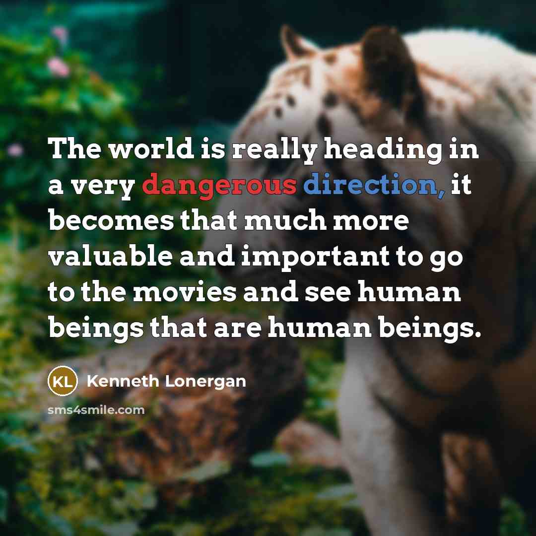 “The world is really heading in a very dangerous direction, it becomes that much more valuable and important to go to the movies and see human beings that are human beings.” quote by Kenneth Lonergan