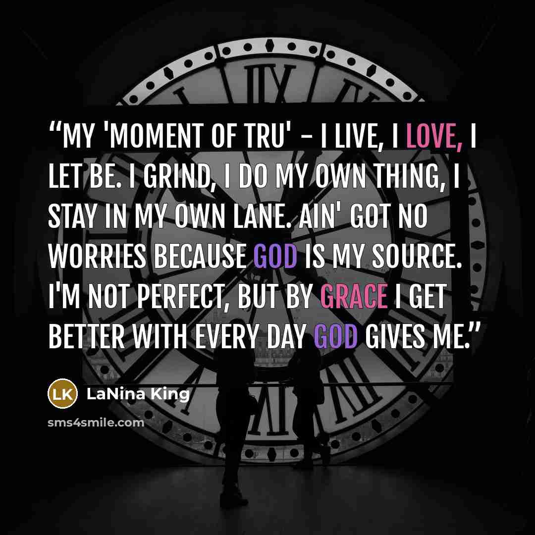 “My 'Moment of TRU' - I live, I love, I let be. I grind, I do my own thing, I stay in my own lane. Ain' got no worries because God is my source. I'm not perfect, but by grace I get better with every day God gives me.” quote by LaNina King