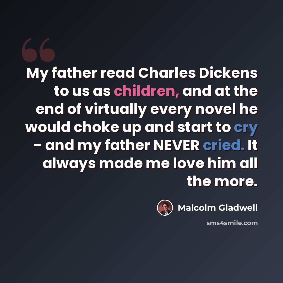 “My father read Charles Dickens to us as children, and at the end of virtually every novel he would choke up and start to cry - and my father NEVER cried. It always made me love him all the more.” quote by Malcolm Gladwell