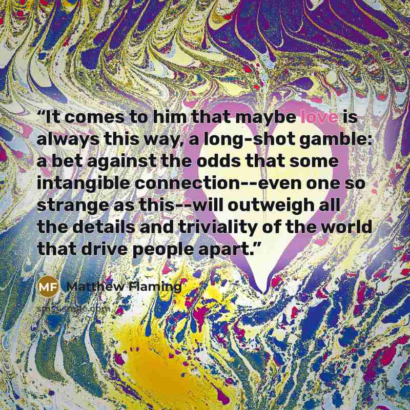 “It comes to him that maybe love is always this way, a long-shot gamble: a bet against the odds that some intangible connection--even one so strange as this--will outweigh all the details and triviality of the world that drive people apart.” quote by Matthew Flaming