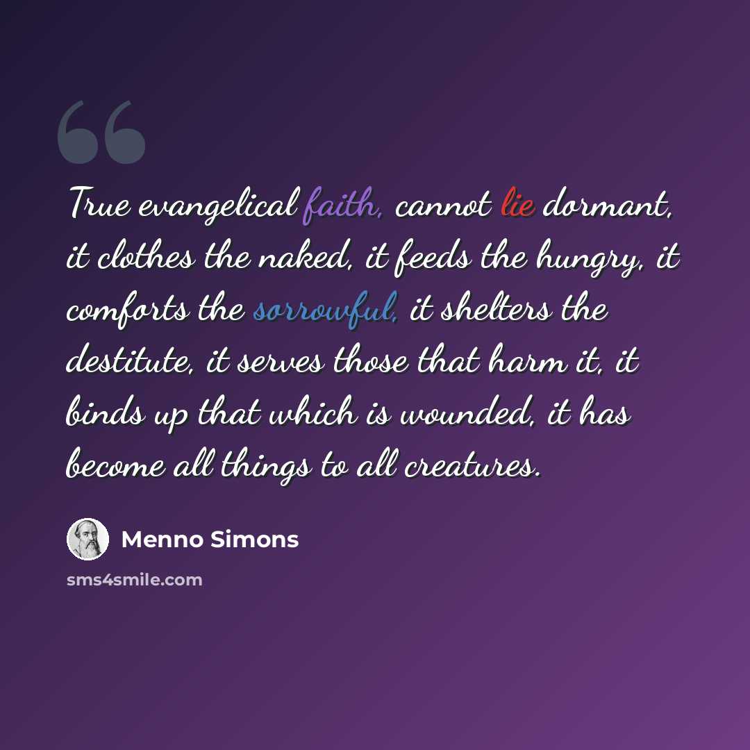“True evangelical faith, cannot lie dormant, it clothes the naked, it feeds the hungry, it comforts the sorrowful, it shelters the destitute, it serves those that harm it, it binds up that which is wounded, it has become all things to all creatures.” quote by Menno Simons
