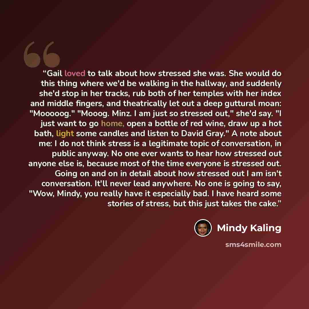 “Gail loved to talk about how stressed she was. She would do this thing where we'd be walking in the hallway, and suddenly she'd stop in her tracks, rub both of her temples with her index and middle fingers, and theatrically let out a deep guttural moan: "Mooooog." "Mooog. Minz. I am just so…” quote by Mindy Kaling