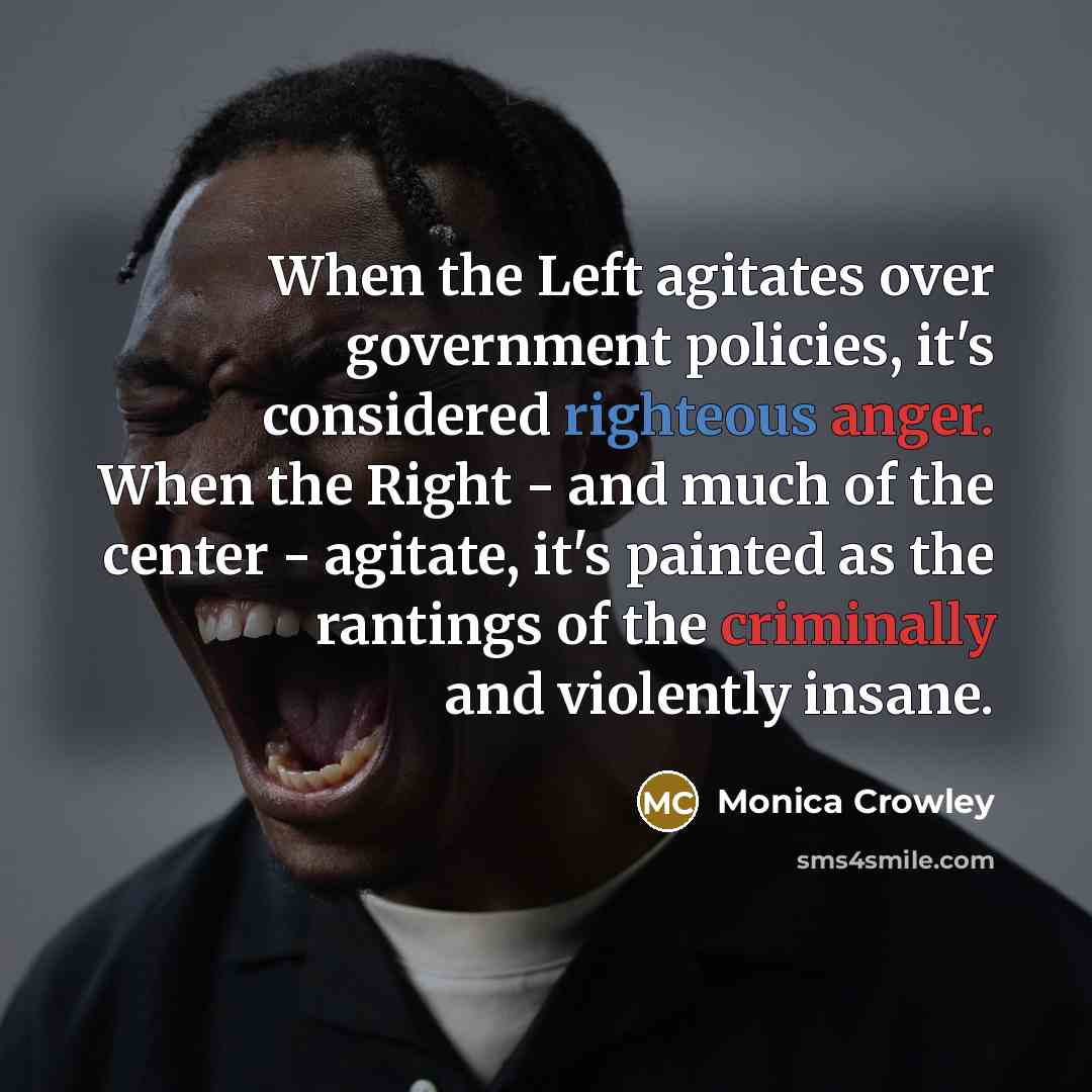 “When the Left agitates over government policies, it's considered righteous anger. When the Right - and much of the center - agitate, it's painted as the rantings of the criminally and violently insane.” quote by Monica Crowley