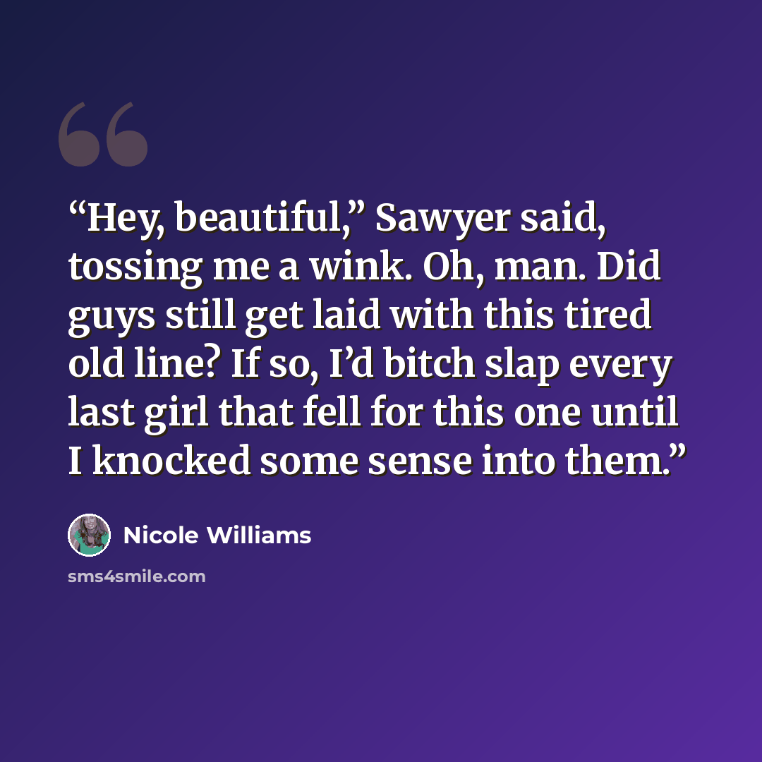 “Hey, beautiful,” Sawyer said, tossing me a wink. Oh, man. Did guys still get laid with this tired old line? If so, I’d bitch slap every last girl that fell for this one until I knocked some sense into them.” quote by Nicole Williams