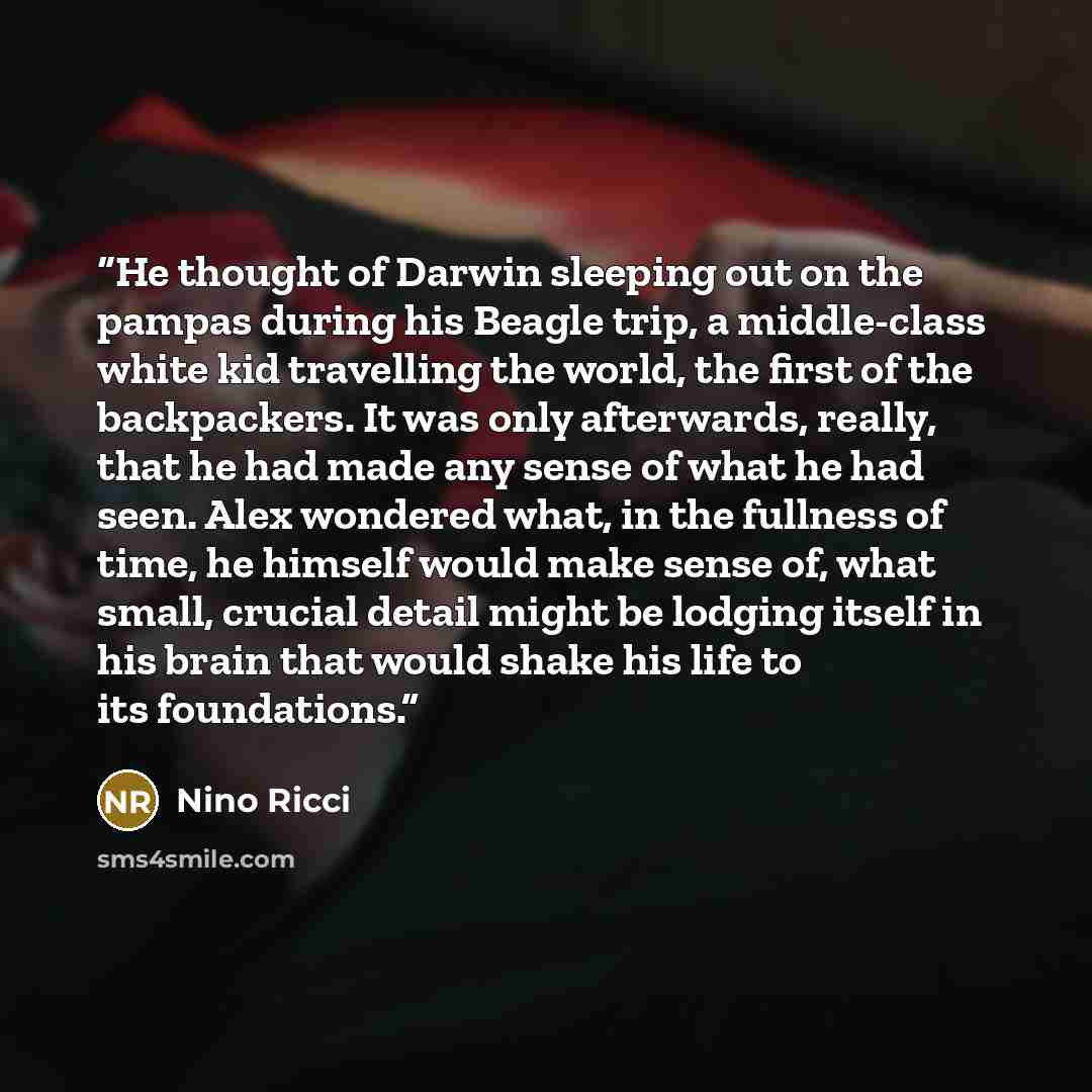 “He thought of Darwin sleeping out on the pampas during his Beagle trip, a middle-class white kid travelling the world, the first of the backpackers. It was only afterwards, really, that he had made any sense of what he had seen. Alex wondered what, in the fullness of time, he himself would make…” quote by Nino Ricci