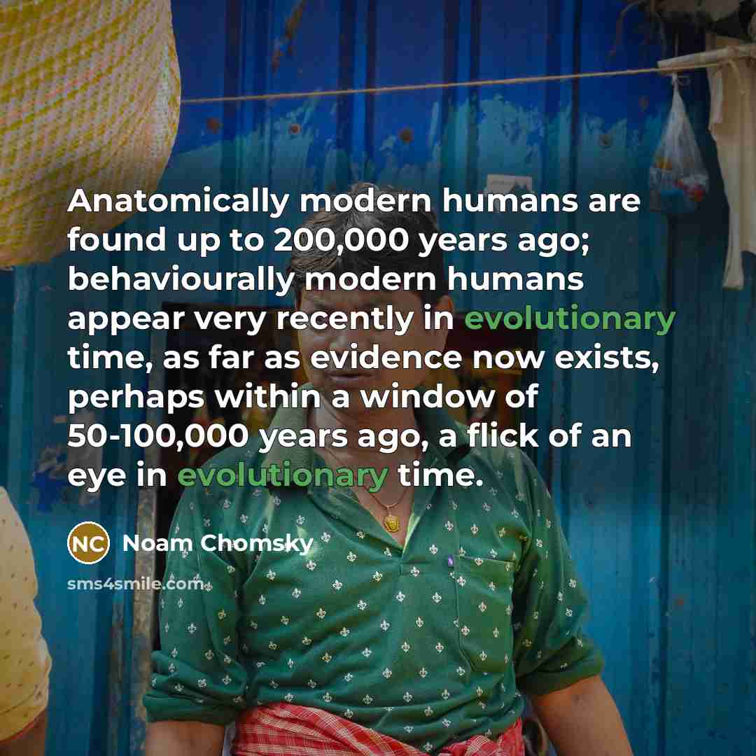 “Anatomically modern humans are found up to 200,000 years ago; behaviourally modern humans appear very recently in evolutionary time, as far as evidence now exists, perhaps within a window of 50-100,000 years ago, a flick of an eye in evolutionary time.” quote by Noam Chomsky