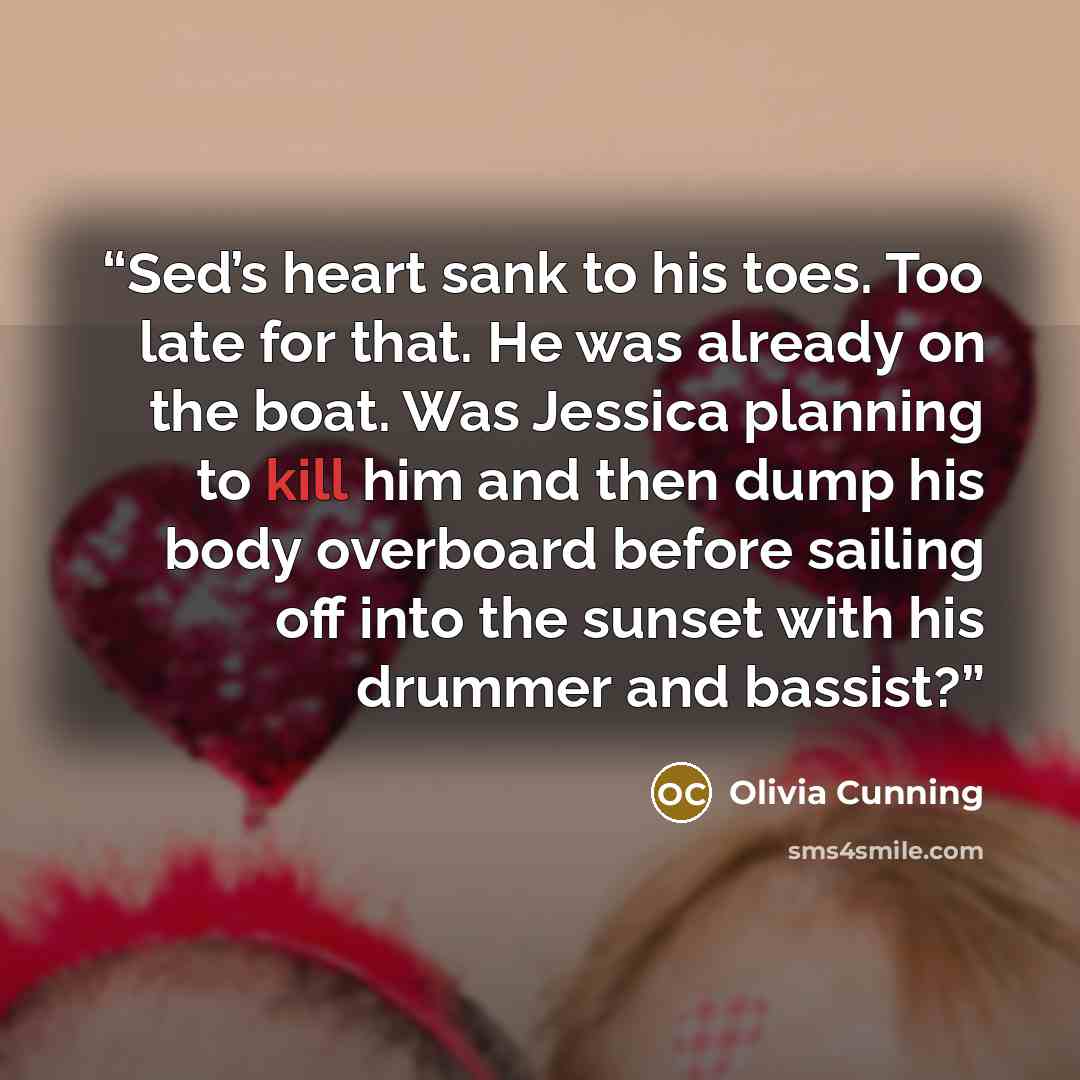 “Sed’s heart sank to his toes. Too late for that. He was already on the boat. Was Jessica planning to kill him and then dump his body overboard before sailing off into the sunset with his drummer and bassist?” quote by Olivia Cunning