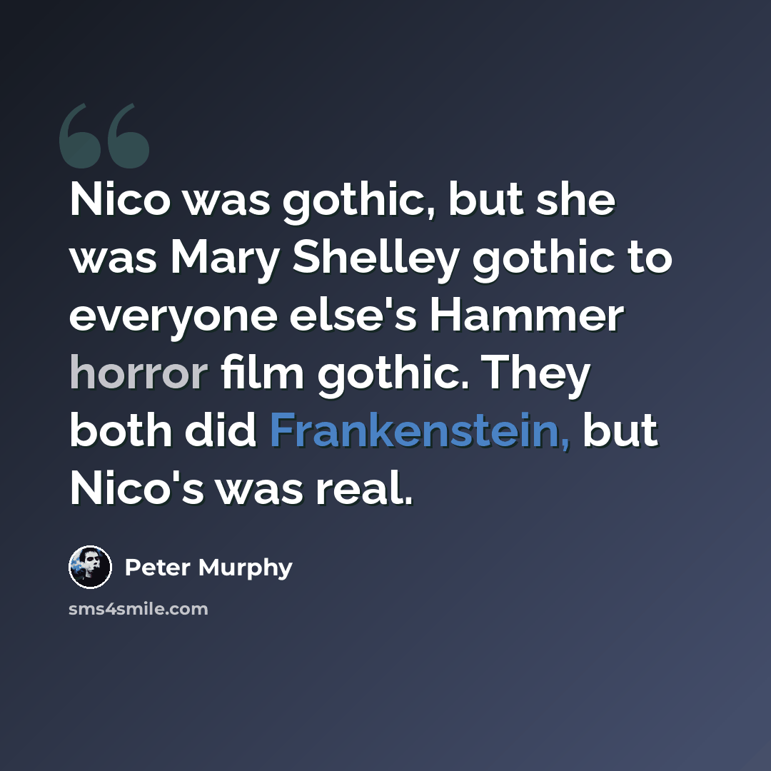 “Nico was gothic, but she was Mary Shelley gothic to everyone else's Hammer horror film gothic. They both did Frankenstein, but Nico's was real.” quote by Peter Murphy