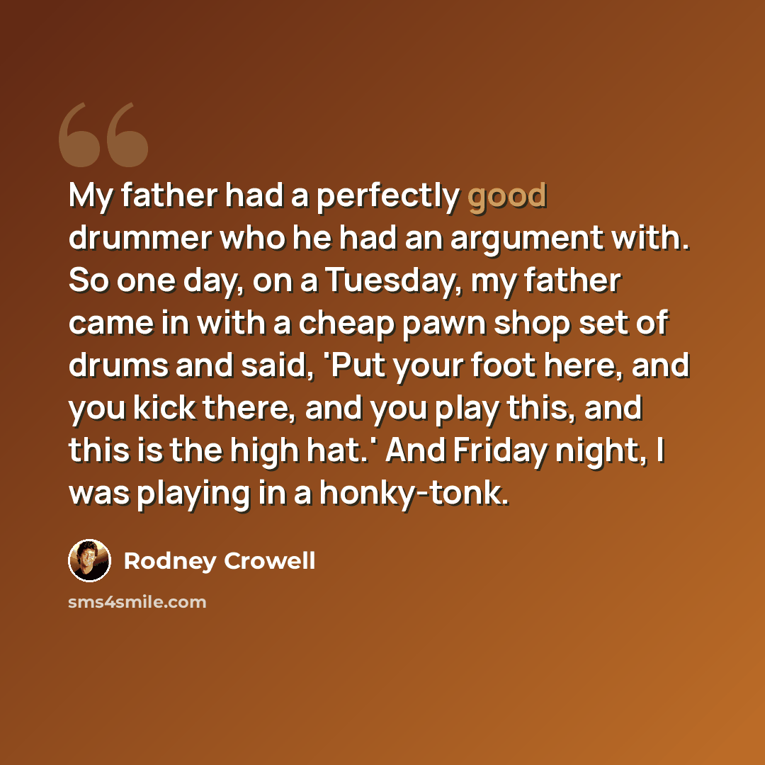 “My father had a perfectly good drummer who he had an argument with. So one day, on a Tuesday, my father came in with a cheap pawn shop set of drums and said, 'Put your foot here, and you kick there, and you play this, and this is the high hat.' And Friday night, I was playing in a honky-tonk.” quote by Rodney Crowell