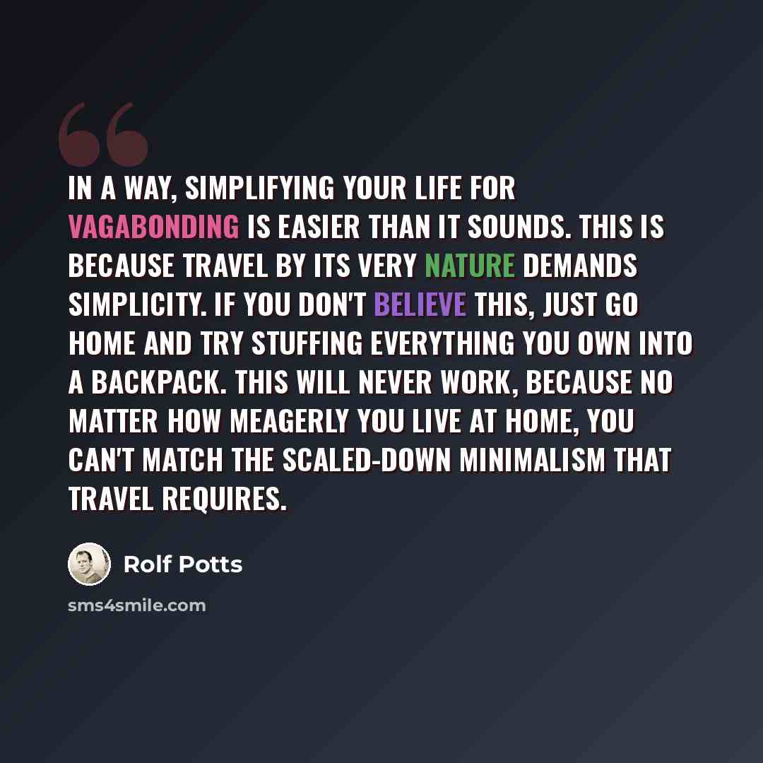 “In a way, simplifying your life for vagabonding is easier than it sounds. This is because travel by its very nature demands simplicity. If you don't believe this, just go home and try stuffing everything you own into a backpack. This will never work, because no matter how meagerly you live at…” quote by Rolf Potts
