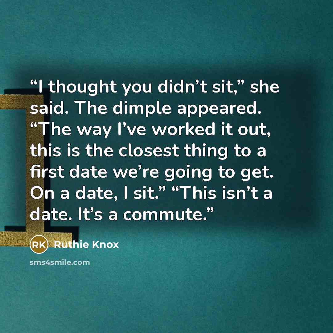 “I thought you didn’t sit,” she said. The dimple appeared. “The way I’ve worked it out, this is the closest thing to a first date we’re going to get. On a date, I sit.” “This isn’t a date. It’s a commute.” quote by Ruthie Knox