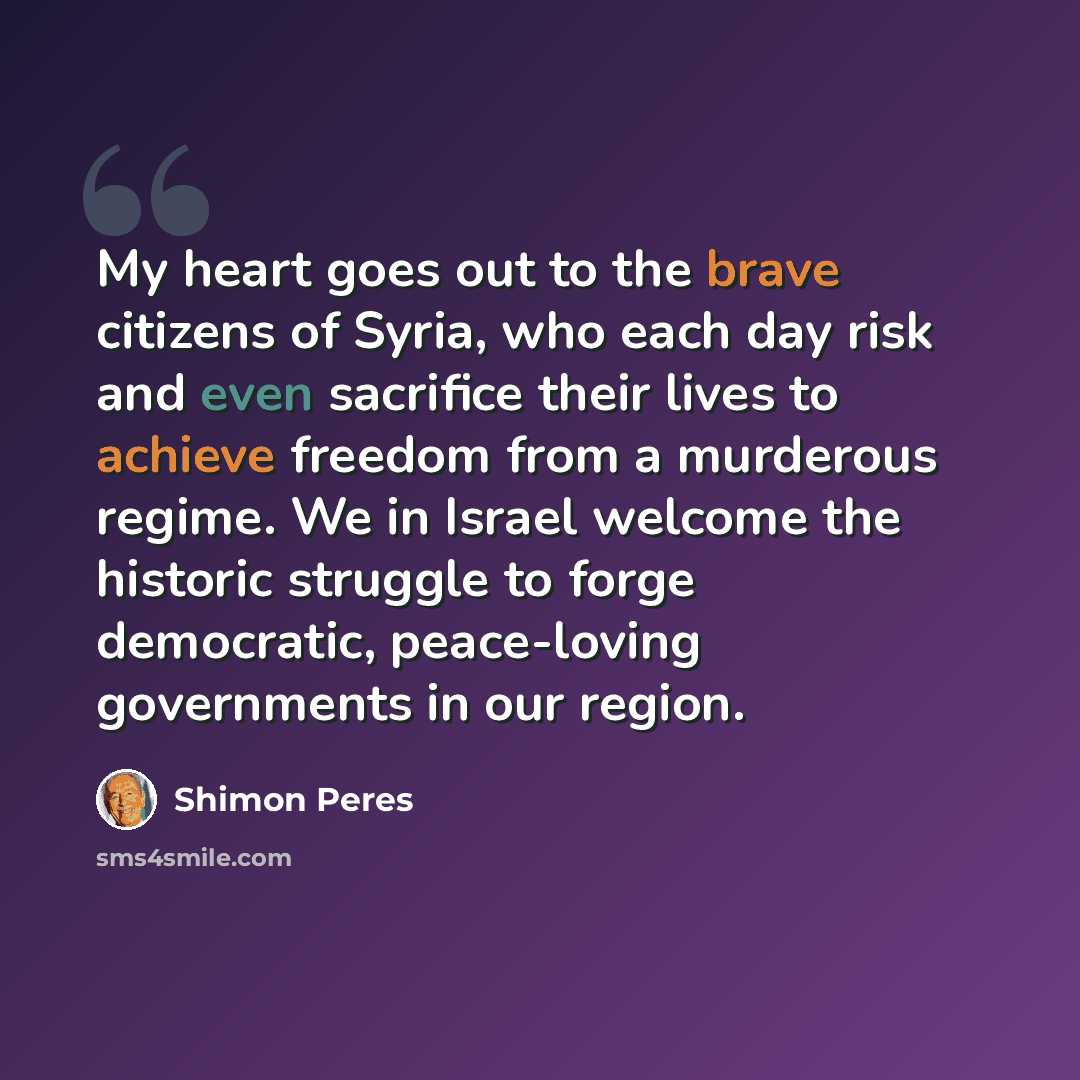 “My heart goes out to the brave citizens of Syria, who each day risk and even sacrifice their lives to achieve freedom from a murderous regime. We in Israel welcome the historic struggle to forge democratic, peace-loving governments in our region.” quote by Shimon Peres