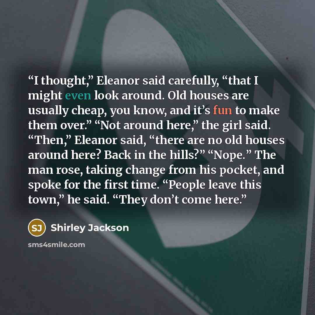 “I thought,” Eleanor said carefully, “that I might even look around. Old houses are usually cheap, you know, and it’s fun to make them over.” “Not around here,” the girl said. “Then,” Eleanor said, “there are no old houses around here? Back in the hills?” “Nope.” The man rose, taking change from…” quote by Shirley Jackson