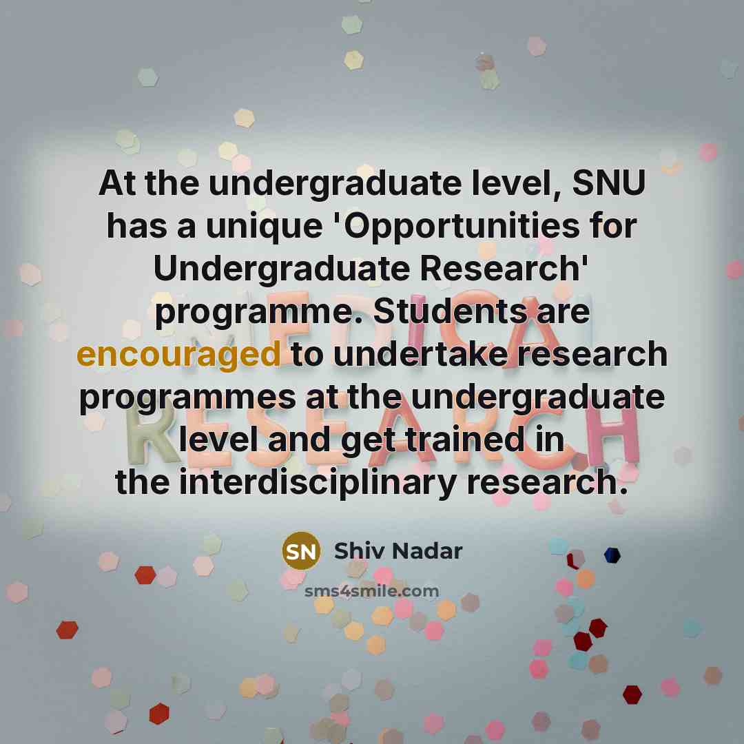 “At the undergraduate level, SNU has a unique 'Opportunities for Undergraduate Research' programme. Students are encouraged to undertake research programmes at the undergraduate level and get trained in the interdisciplinary research.” quote by Shiv Nadar