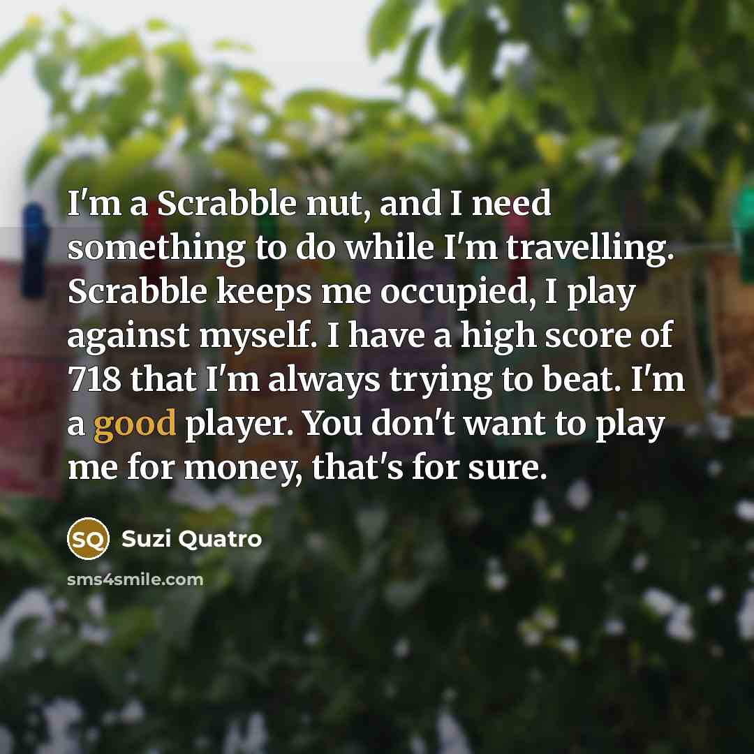“I'm a Scrabble nut, and I need something to do while I'm travelling. Scrabble keeps me occupied, I play against myself. I have a high score of 718 that I'm always trying to beat. I'm a good player. You don't want to play me for money, that's for sure.” quote by Suzi Quatro