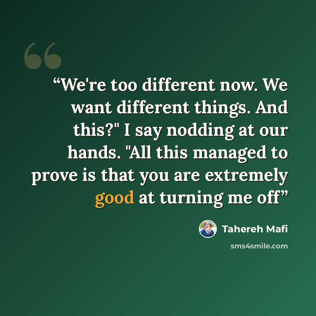 “We're too different now. We want different things. And this?" I say nodding at our hands. "All this managed to prove is that you are extremely good at turning me off” quote by Tahereh Mafi