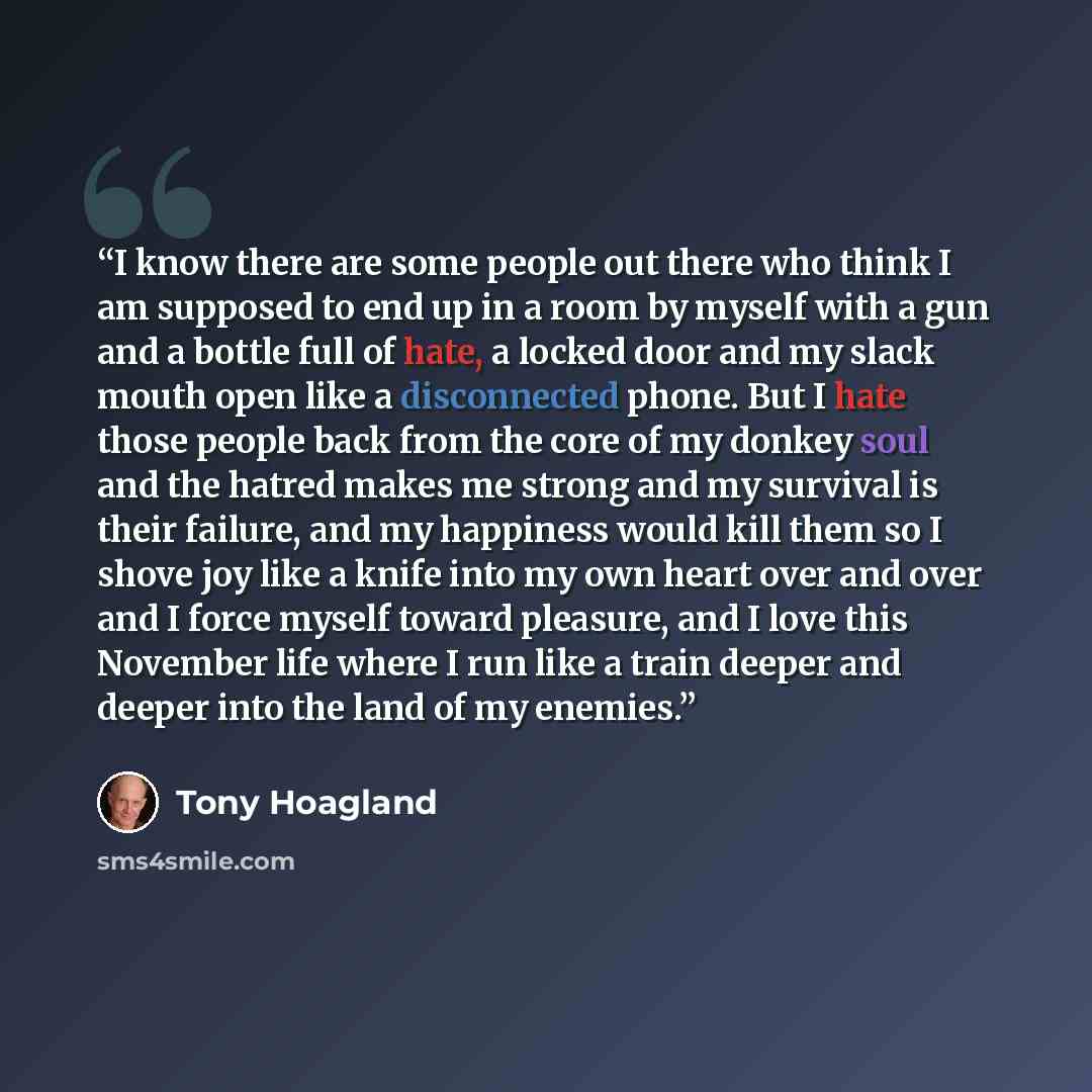 “I know there are some people out there who think I am supposed to end up in a room by myself with a gun and a bottle full of hate, a locked door and my slack mouth open like a disconnected phone. But I hate those people back from the core of my donkey soul and the hatred makes me strong and my…” quote by Tony Hoagland