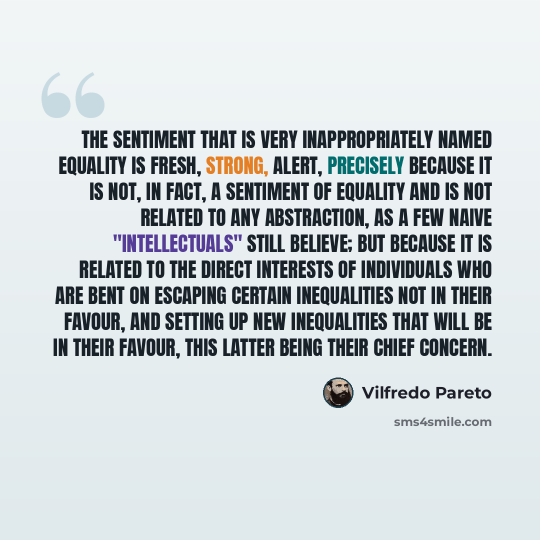 “The sentiment that is very inappropriately named equality is fresh, strong, alert, precisely because it is not, in fact, a sentiment of equality and is not related to any abstraction, as a few naive "intellectuals" still believe; but because it is related to the direct interests of individuals who…” quote by Vilfredo Pareto