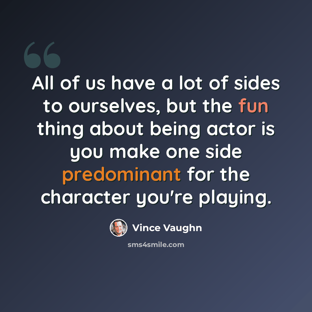 “All of us have a lot of sides to ourselves, but the fun thing about being actor is you make one side predominant for the character you're playing.” quote by Vince Vaughn