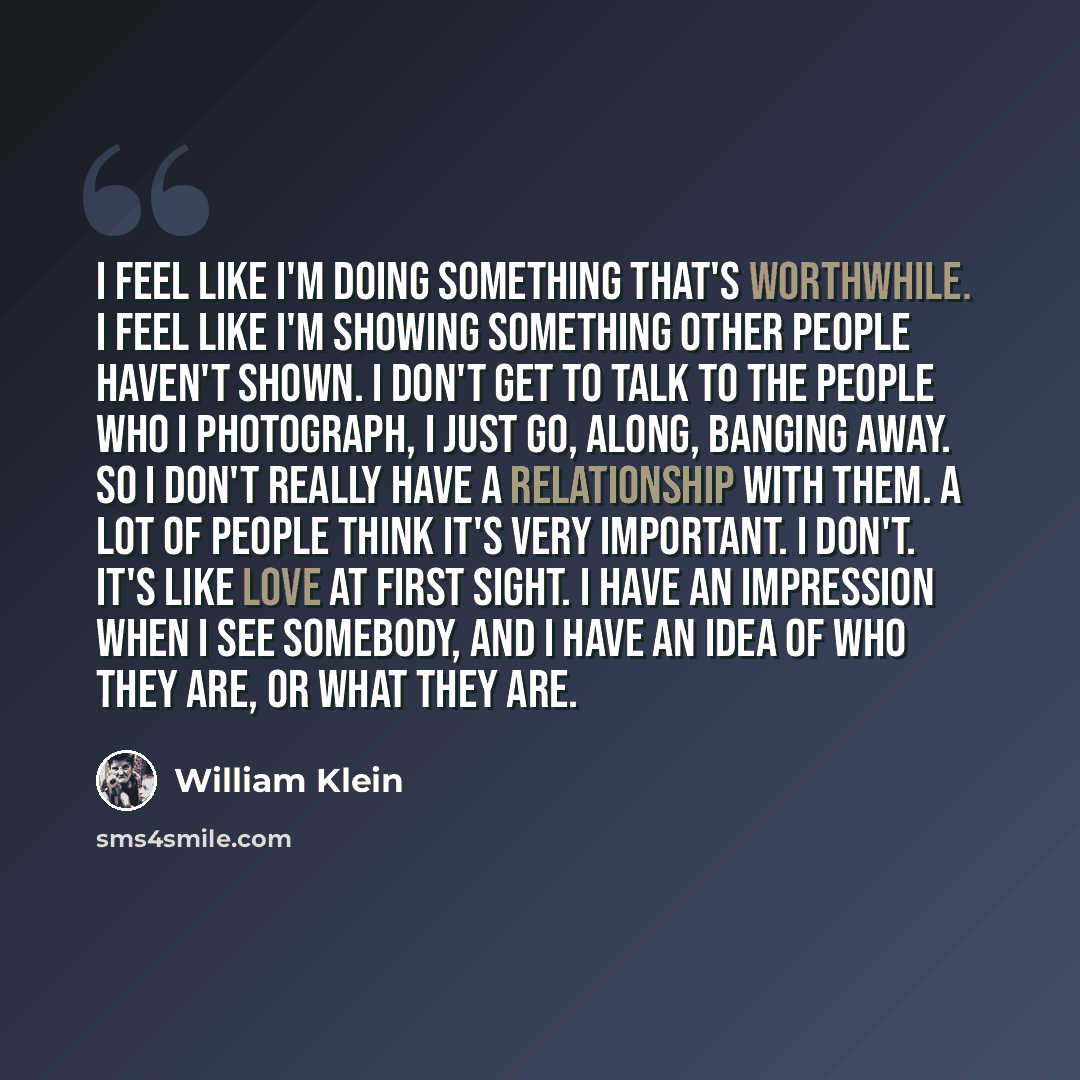 “I feel like I'm doing something that's worthwhile. I feel like I'm showing something other people haven't shown. I don't get to talk to the people who I photograph, I just go, along, banging away. So I don't really have a relationship with them. A lot of people think it's very important. I don't…” quote by William Klein