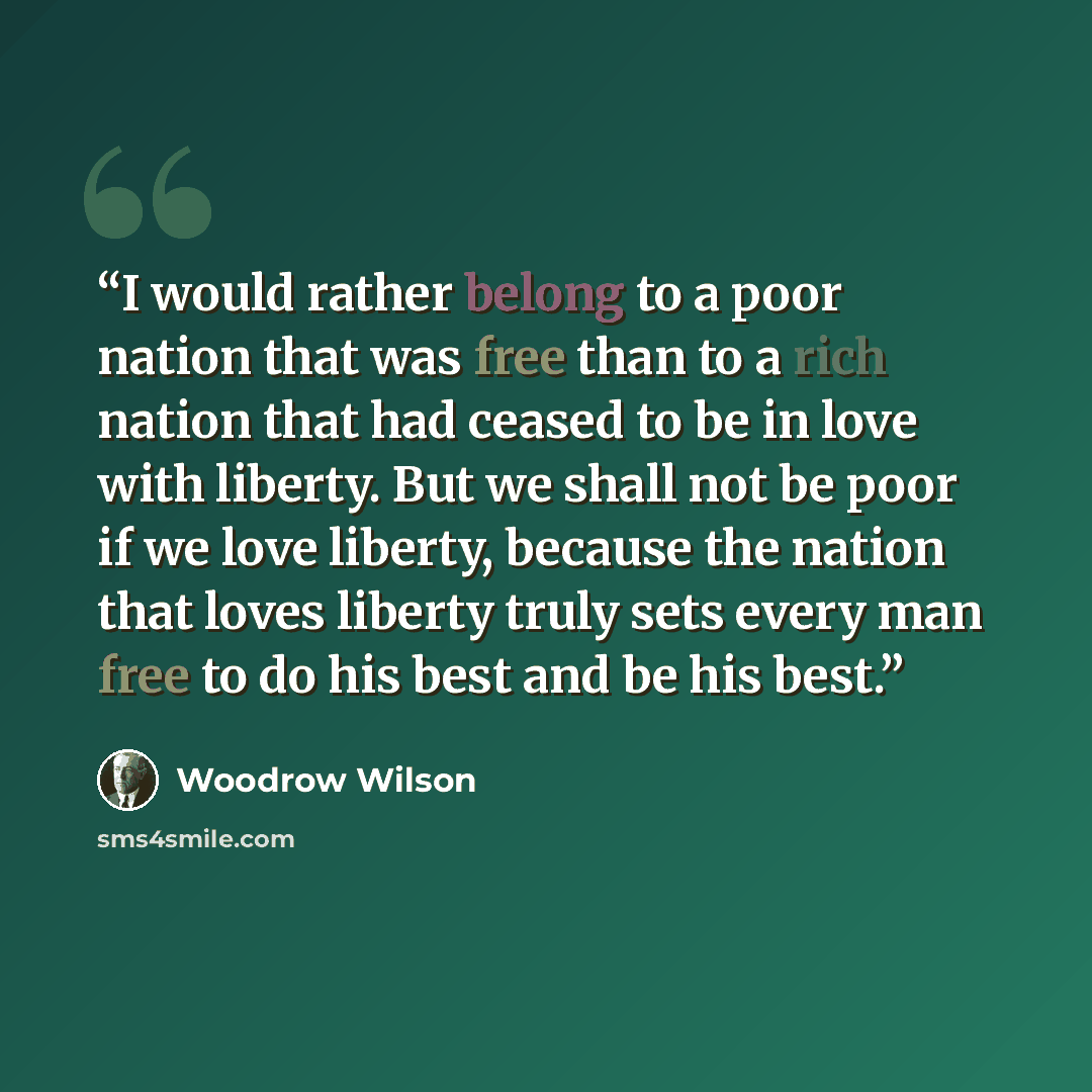 “I would rather belong to a poor nation that was free than to a rich nation that had ceased to be in love with liberty. But we shall not be poor if we love liberty, because the nation that loves liberty truly sets every man free to do his best and be his best.” quote by Woodrow Wilson