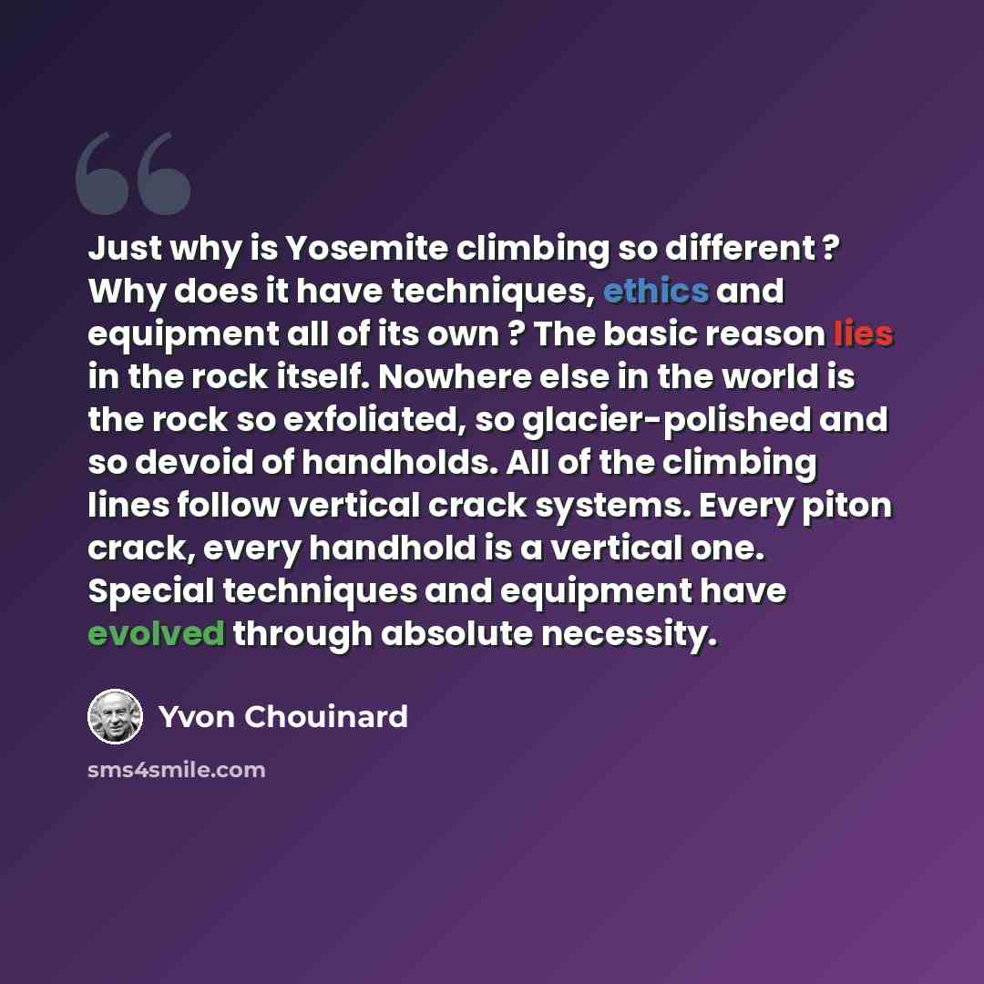 “Just why is Yosemite climbing so different ? Why does it have techniques, ethics and equipment all of its own ? The basic reason lies in the rock itself. Nowhere else in the world is the rock so exfoliated, so glacier-polished and so devoid of handholds. All of the climbing lines follow vertical…” quote by Yvon Chouinard