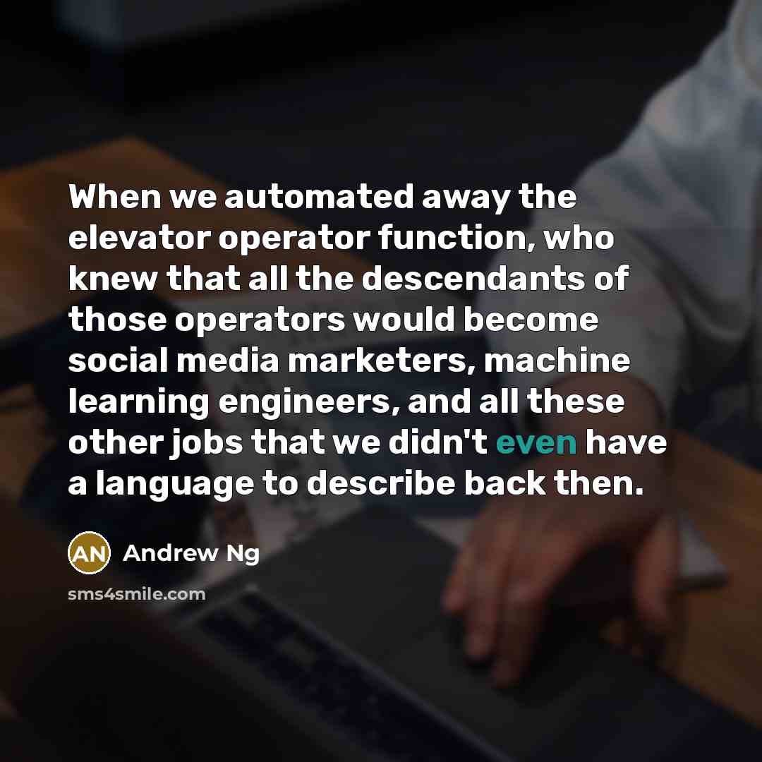 “When we automated away the elevator operator function, who knew that all the descendants of those operators would become social media marketers, machine learning engineers, and all these other jobs that we didn't even have a language to describe back then.” quote by Andrew Ng