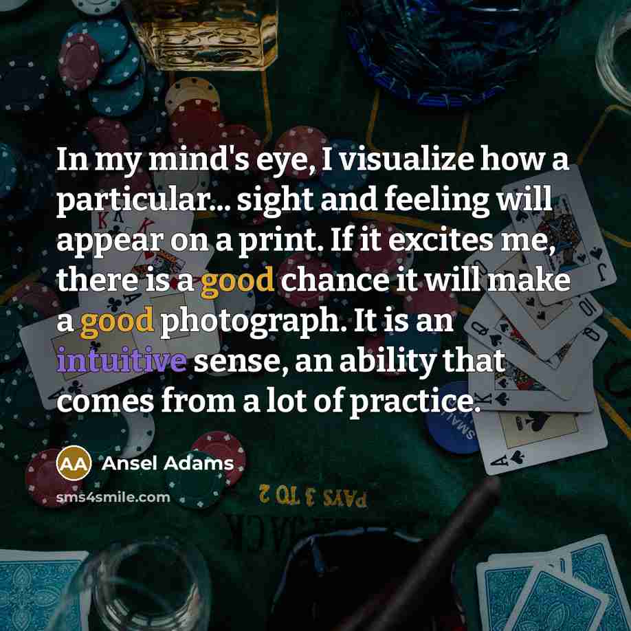 “In my mind's eye, I visualize how a particular... sight and feeling will appear on a print. If it excites me, there is a good chance it will make a good photograph. It is an intuitive sense, an ability that comes from a lot of practice.” quote by Ansel Adams
