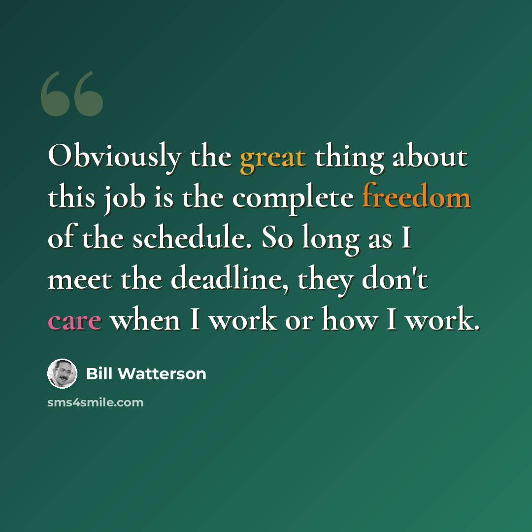 “Obviously the great thing about this job is the complete freedom of the schedule. So long as I meet the deadline, they don't care when I work or how I work.” quote by Bill Watterson