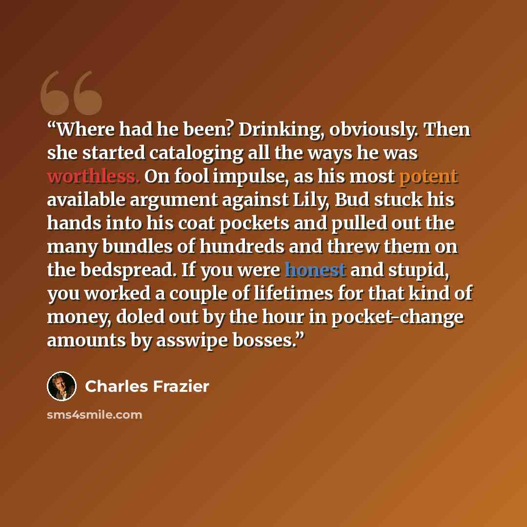 “Where had he been? Drinking, obviously. Then she started cataloging all the ways he was worthless. On fool impulse, as his most potent available argument against Lily, Bud stuck his hands into his coat pockets and pulled out the many bundles of hundreds and threw them on the bedspread. If you were…” quote by Charles Frazier