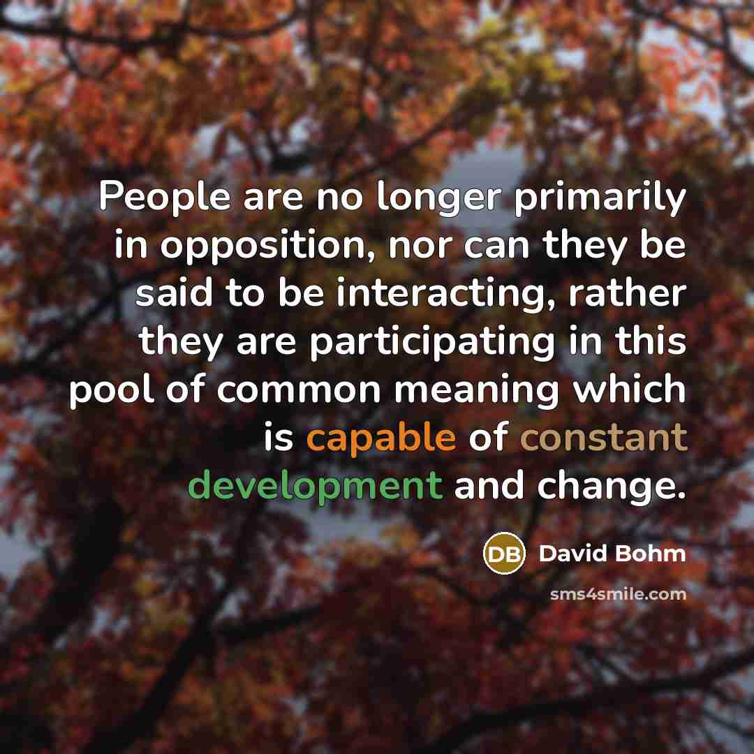“People are no longer primarily in opposition, nor can they be said to be interacting, rather they are participating in this pool of common meaning which is capable of constant development and change.” quote by David Bohm