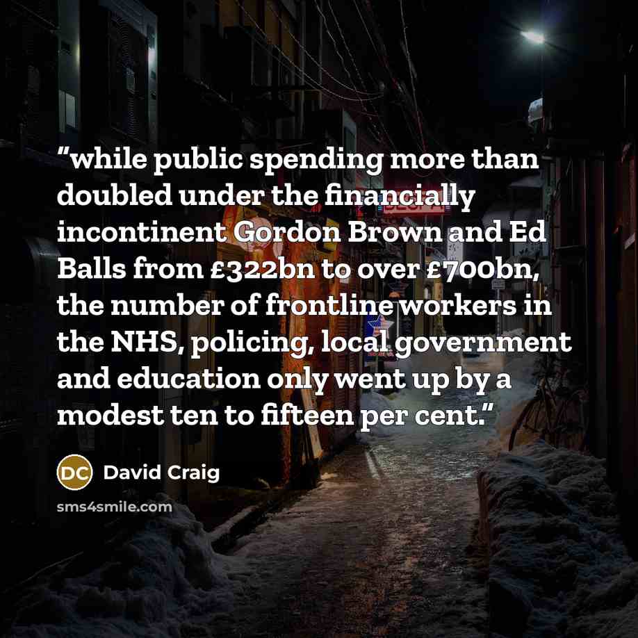 “while public spending more than doubled under the financially incontinent Gordon Brown and Ed Balls from £322bn to over £700bn, the number of frontline workers in the NHS, policing, local government and education only went up by a modest ten to fifteen per cent.” quote by David Craig