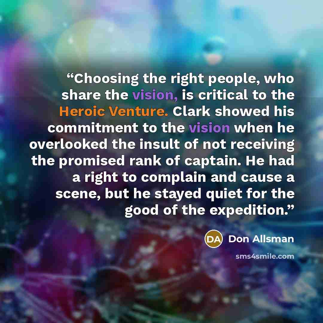 “Choosing the right people, who share the vision, is critical to the Heroic Venture. Clark showed his commitment to the vision when he overlooked the insult of not receiving the promised rank of captain. He had a right to complain and cause a scene, but he stayed quiet for the good of the expedition.” quote by Don Allsman