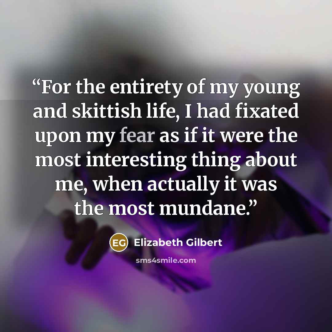 “For the entirety of my young and skittish life, I had fixated upon my fear as if it were the most interesting thing about me, when actually it was the most mundane.” quote by Elizabeth Gilbert