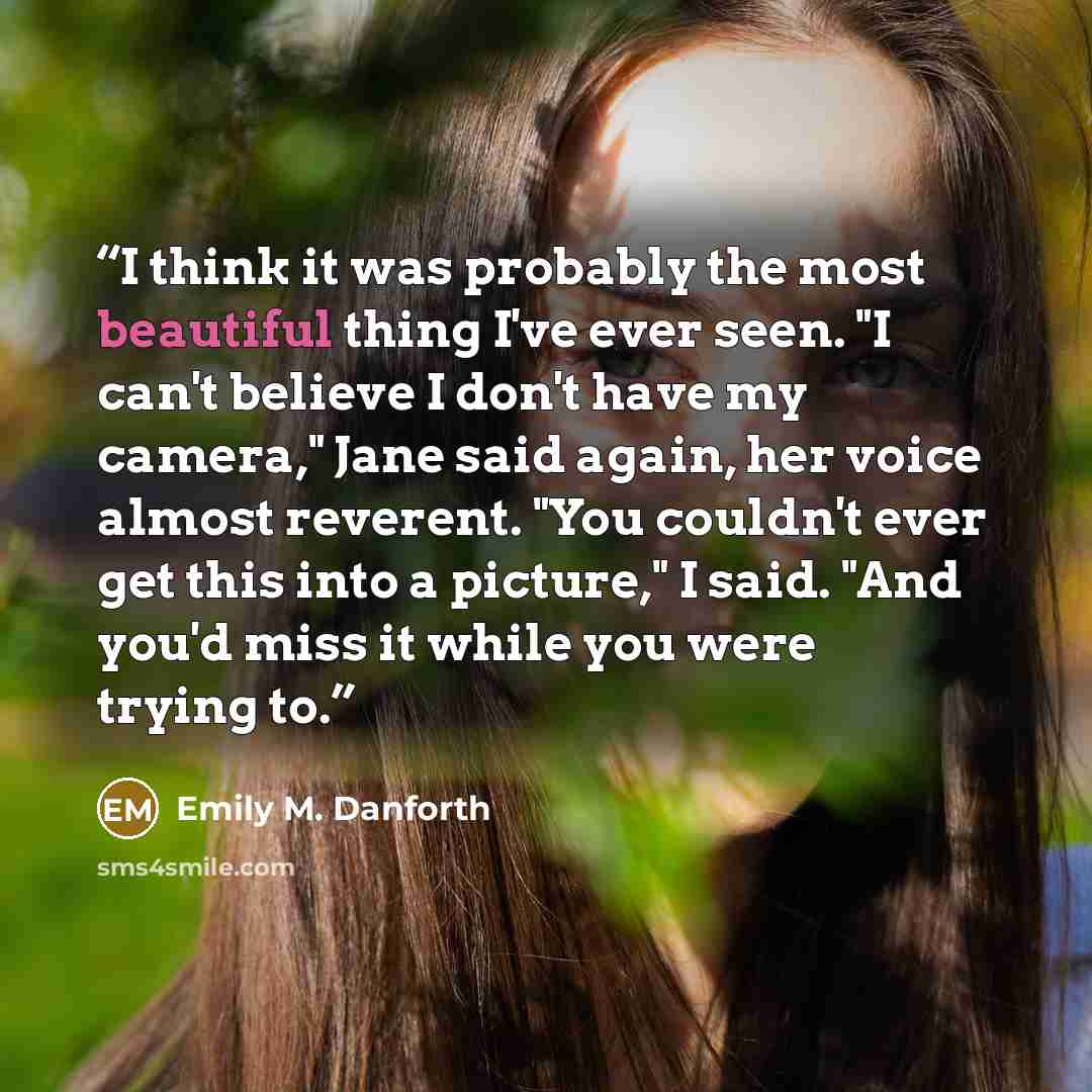 “I think it was probably the most beautiful thing I've ever seen. "I can't believe I don't have my camera," Jane said again, her voice almost reverent. "You couldn't ever get this into a picture," I said. "And you'd miss it while you were trying to.” quote by Emily M. Danforth