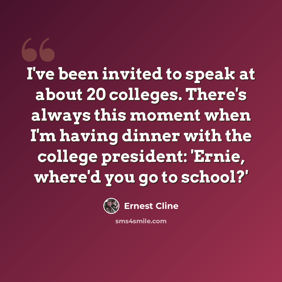 “I've been invited to speak at about 20 colleges. There's always this moment when I'm having dinner with the college president: 'Ernie, where'd you go to school?'” quote by Ernest Cline