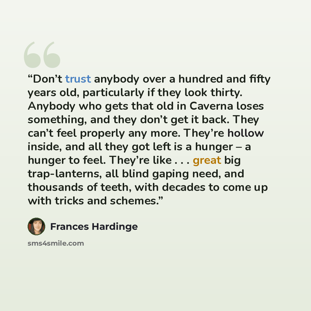 “Don’t trust anybody over a hundred and fifty years old, particularly if they look thirty. Anybody who gets that old in Caverna loses something, and they don’t get it back. They can’t feel properly any more. They’re hollow inside, and all they got left is a hunger – a hunger to feel. They’re like…” quote by Frances Hardinge