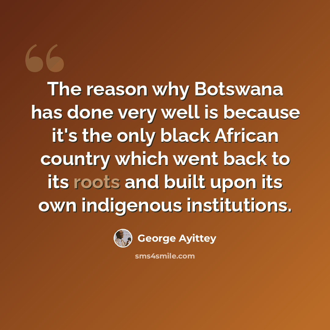 “The reason why Botswana has done very well is because it's the only black African country which went back to its roots and built upon its own indigenous institutions.” quote by George Ayittey
