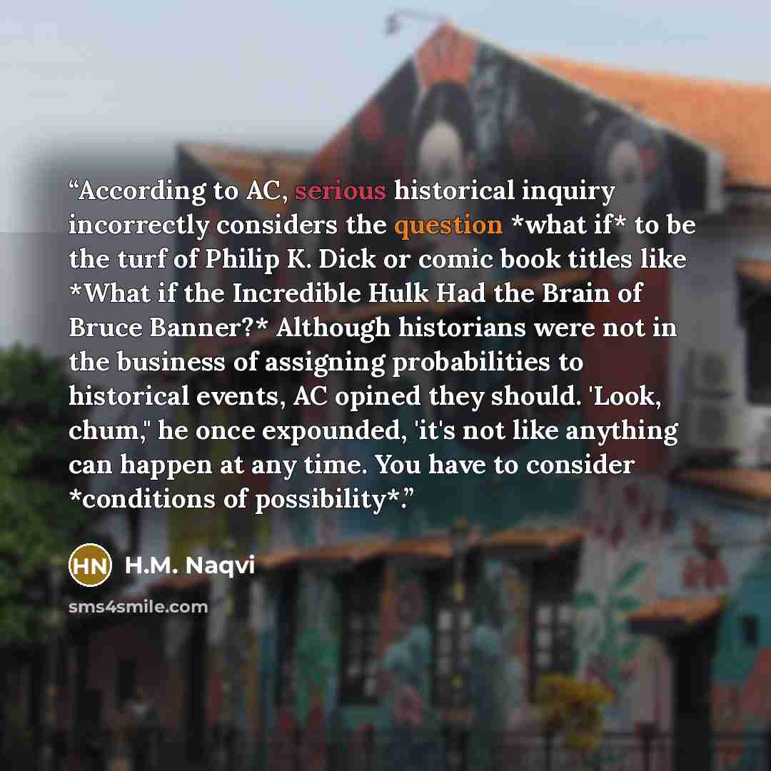 “According to AC, serious historical inquiry incorrectly considers the question *what if* to be the turf of Philip K. Dick or comic book titles like *What if the Incredible Hulk Had the Brain of Bruce Banner?* Although historians were not in the business of assigning probabilities to historical…” quote by H.M. Naqvi