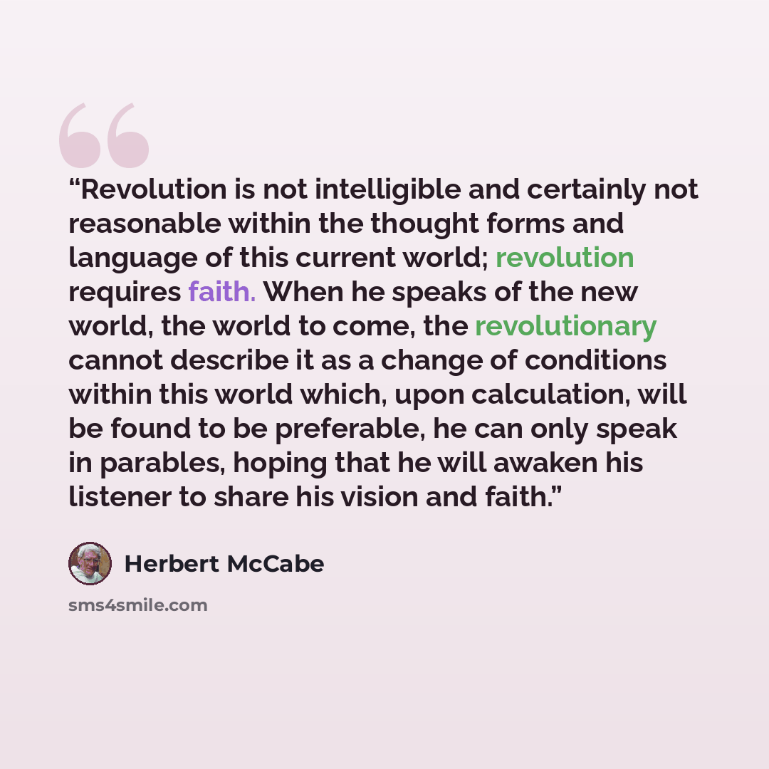 “Revolution is not intelligible and certainly not reasonable within the thought forms and language of this current world; revolution requires faith. When he speaks of the new world, the world to come, the revolutionary cannot describe it as a change of conditions within this world which, upon…” quote by Herbert McCabe