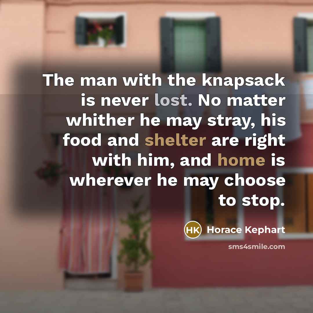 “The man with the knapsack is never lost. No matter whither he may stray, his food and shelter are right with him, and home is wherever he may choose to stop.” quote by Horace Kephart