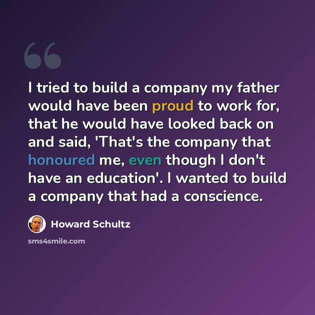 “I tried to build a company my father would have been proud to work for, that he would have looked back on and said, 'That's the company that honoured me, even though I don't have an education'. I wanted to build a company that had a conscience.” quote by Howard Schultz