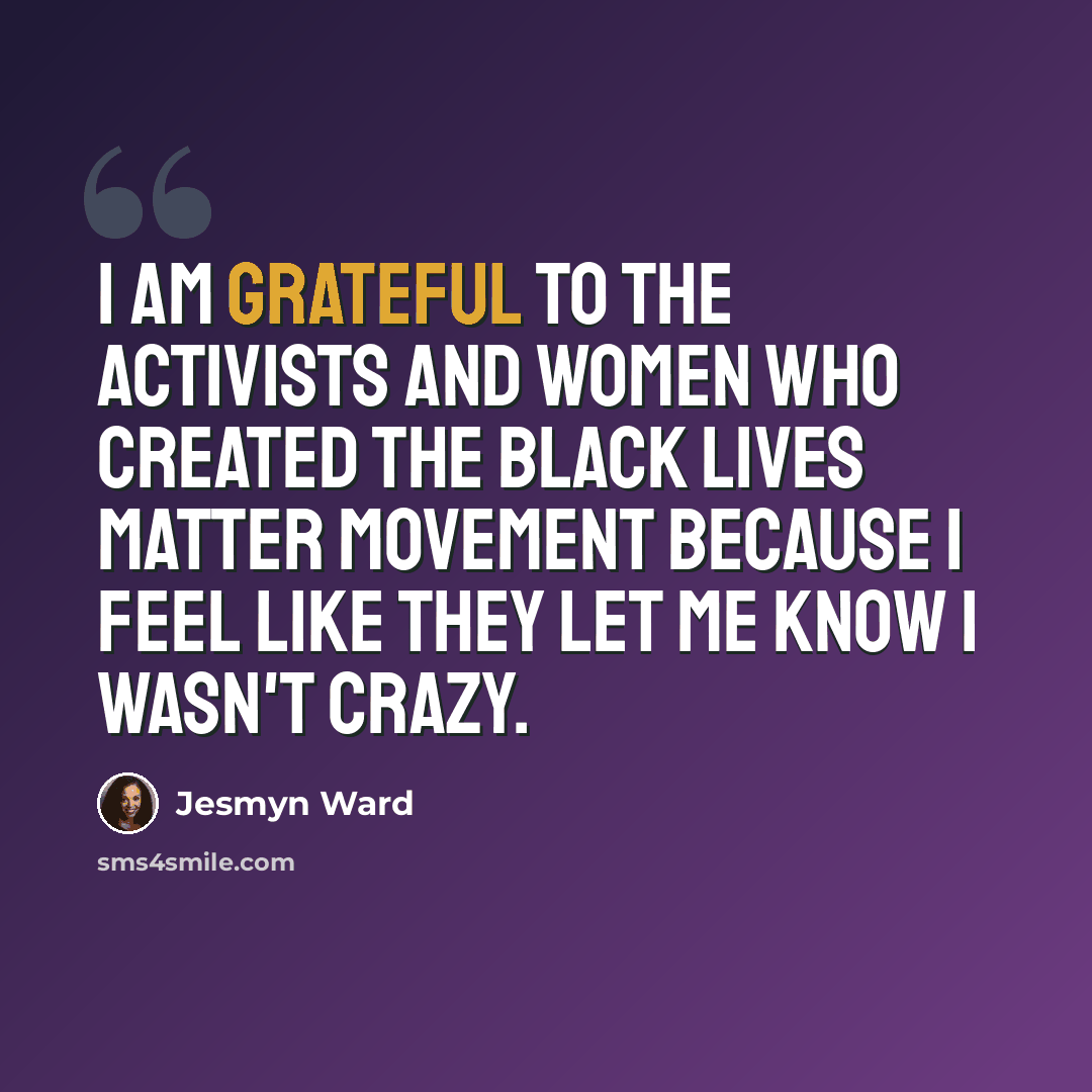 “I am grateful to the activists and women who created the Black Lives Matter movement because I feel like they let me know I wasn't crazy.” quote by Jesmyn Ward