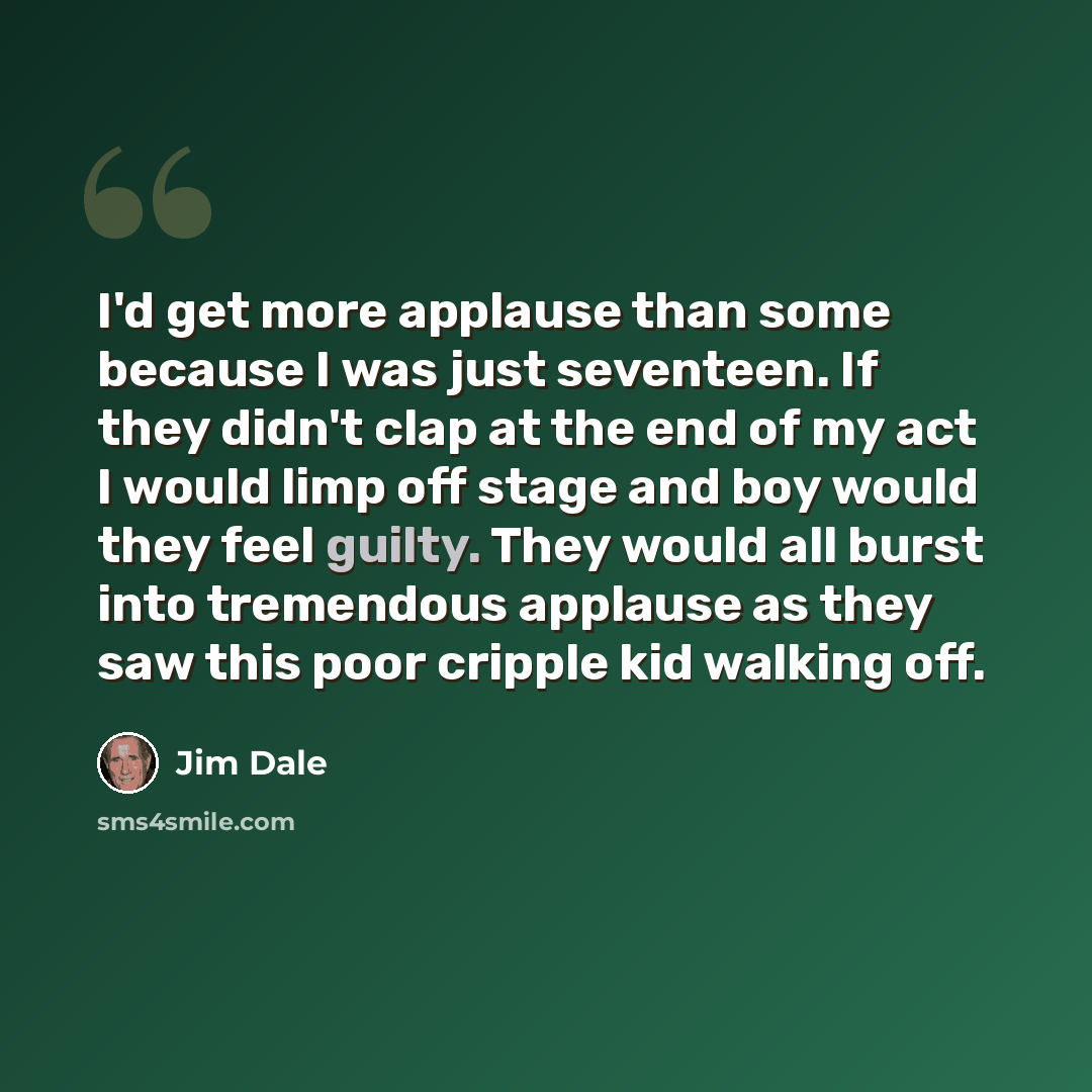 “I'd get more applause than some because I was just seventeen. If they didn't clap at the end of my act I would limp off stage and boy would they feel guilty. They would all burst into tremendous applause as they saw this poor cripple kid walking off.” quote by Jim Dale